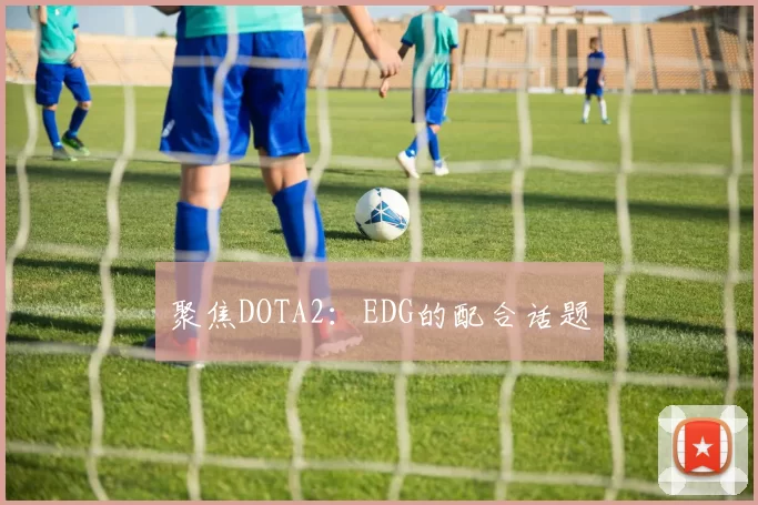 聚焦DOTA2：EDG的配合话题