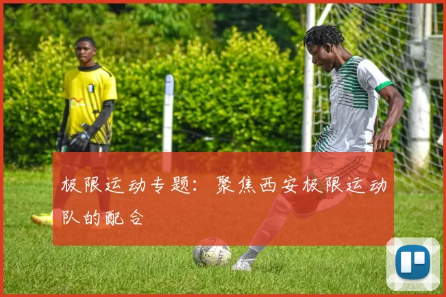 极限运动专题：聚焦西安极限运动队的配合