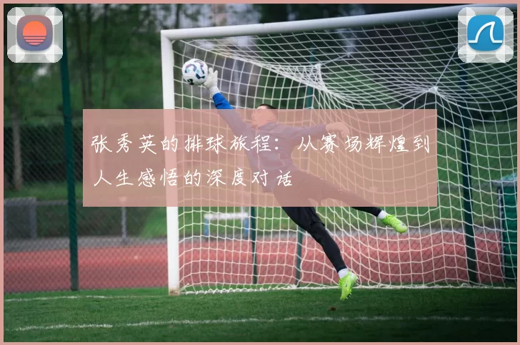 张秀英的排球旅程：从赛场辉煌到人生感悟的深度对话