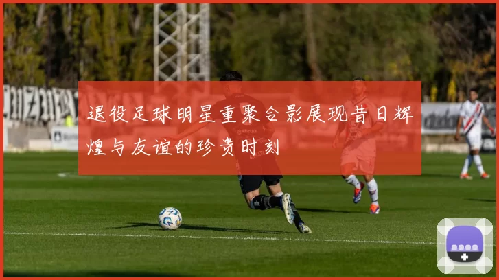 退役足球明星重聚合影展现昔日辉煌与友谊的珍贵时刻