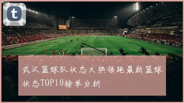 武汉篮球队状态火热领跑最新篮球状态TOP10榜单分析