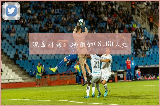 深度对话：杨丽的CS_GO人生