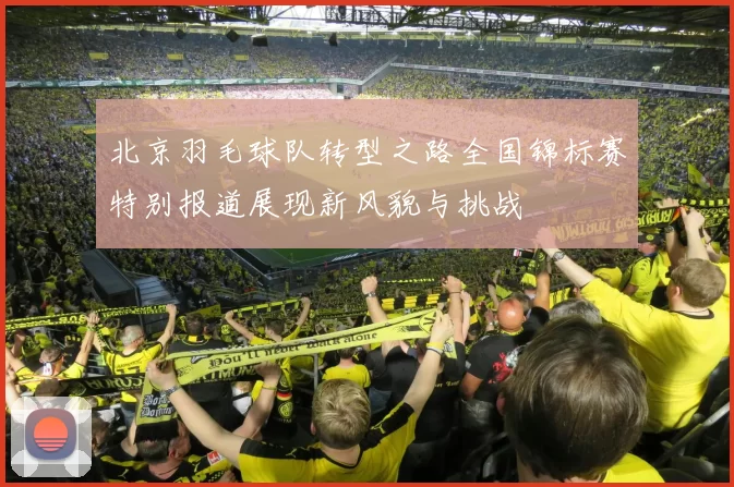 北京羽毛球队转型之路全国锦标赛特别报道展现新风貌与挑战