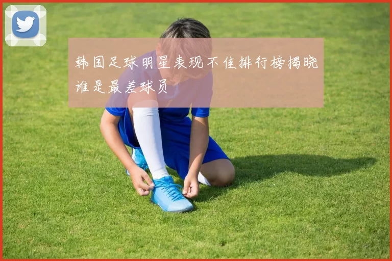 韩国足球明星表现不佳排行榜揭晓谁是最差球员