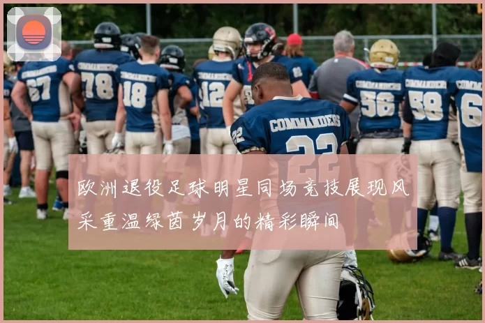 欧洲退役足球明星同场竞技展现风采重温绿茵岁月的精彩瞬间